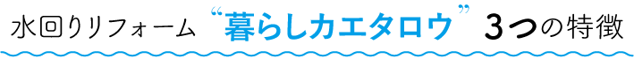 水回りリフォーム暮らしカエタロウ３つの特徴