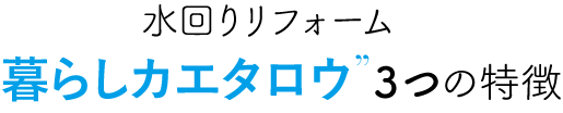 水回りリフォーム暮らしカエタロウ３つの特徴